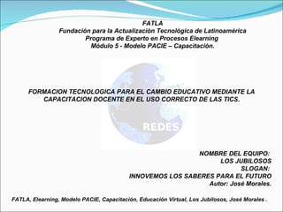 FATLA Fundación para la Actualización Tecnológica de Latinoamérica Programa de Experto en Procesos Elearning  Módulo 5 - Modelo PACIE – Capacitación. FORMACION TECNOLOGICA PARA EL CAMBIO EDUCATIVO MEDIANTE LA CAPACITACION DOCENTE EN EL USO CORRECTO DE LAS TICS. NOMBRE DEL EQUIPO:  LOS JUBILOSOS SLOGAN:  INNOVEMOS LOS SABERES PARA EL FUTURO Autor: José Morales. FATLA, Elearning, Modelo PACIE, Capacitación, Educación Virtual, Los Jubilosos, José Morales . 