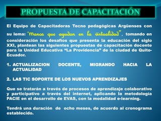 El Equipo de Capacitadoras Tecno pedagógicas Argüenses con
su lema: “manos que ayudan en la virtualidad”, tomando en
consideración los desafíos que presenta la educación del siglo
XXI, plantean las siguientes propuestas de capacitación docente
para la Unidad Educativa “La Providencia” de la ciudad de Quito-
Ecuador.
1. ACTUALIZACION DOCENTE, MIGRANDO HACIA LA
ACTUALIDAD
2. LAS TIC SOPORTE DE LOS NUEVOS APRENDIZAJES
Que se tratarán a través de procesos de aprendizaje colaborativo
y participativo a través del internet, aplicando la metodología
PACIE en el desarrollo de EVAS, con la modalidad e-learning.
Tendrá una duración de ocho meses, de acuerdo al cronograma
establecido.
 