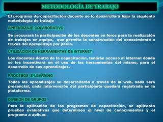El programa de capacitación docente se lo desarrollará bajo la siguiente
metodología de trabajo
Se procurará la participación de los docentes en foros para la realización
de trabajos en equipo, que permita la construcción del conocimiento a
través del aprendizaje por pares.
Los docentes dentro de la capacitación, tendrán acceso al internet donde
se les incentivará en el uso de las herramientas del mismo, para el
desarrollo de sus aprendizajes.
Todos los aprendizajes se desarrollarán a través de la web, nada será
presencial, cada intervención del participante quedará registrada en la
plataforma.
Para la aplicación de los programas de capacitación, se aplicarán
pruebas evaluativas que determinen el nivel de conocimientos y el
programa a aplicar.
 