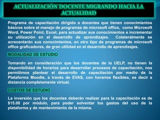 Programa de capacitación dirigido a docentes que tienen conocimientos
básicos sobre el manejo de programas de microsoft office, como Microsoft
Word, Power Point, Excel, para actualizar sus conocimientos e incrementar
su utilización en el desarrollo de aprendizajes. Colateralmente se
acrecentarán sus conocimientos, en otro tipo de programas de microsoft
office graficadores, de gran utilidad en el desarrollo de aprendizajes.
Tomando en consideración que los docentes de la UELP, no tienen la
disponibilidad de horarios para desarrollar procesos de capacitación, nos
permitimos plantear el desarrollo de capacitación por medio de la
Plataforma Moodle, a través de EVAS, con horarios flexibles, es decir a
distancia completamente virtual.
La inversión que los docentes deberán realizar para la capacitación es de
$15.00 por módulo, para poder solventar los gastos del uso de la
plataforma y de mantenimiento de la misma.
 