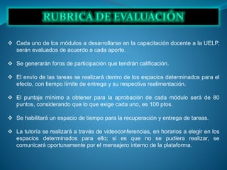  Cada uno de los módulos a desarrollarse en la capacitación docente a la UELP,
serán evaluados de acuerdo a cada aporte.
 Se generarán foros de participación que tendrán calificación.
 El envío de las tareas se realizará dentro de los espacios determinados para el
efecto, con tiempo límite de entrega y su respectiva realimentación.
 El puntaje mínimo a obtener para la aprobación de cada módulo será de 80
puntos, considerando que lo que exige cada uno, es 100 ptos.
 Se habilitará un espacio de tiempo para la recuperación y entrega de tareas.
 La tutoría se realizará a través de videoconferencias, en horarios a elegir en los
espacios determinados para ello; si es que no se pudiera realizar, se
comunicará oportunamente por el mensajero interno de la plataforma.
 