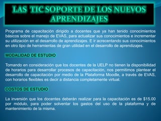 Programa de capacitación dirigido a docentes que ya han tenido conocimientos
básicos sobre el manejo de EVAS, para actualizar sus conocimientos e incrementar
su utilización en el desarrollo de aprendizajes. E ir acrecentando sus conocimientos
en otro tipo de herramientas de gran utilidad en el desarrollo de aprendizajes.
Tomando en consideración que los docentes de la UELP no tienen la disponibilidad
de horarios para desarrollar procesos de capacitación, nos permitimos plantear el
desarrollo de capacitación por medio de la Plataforma Moodle, a través de EVAS,
con horarios flexibles es decir a distancia completamente virtual.
La inversión que los docentes deberán realizar para la capacitación es de $15.00
por módulo, para poder solventar los gastos del uso de la plataforma y de
mantenimiento de la misma.
 