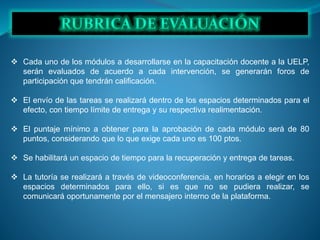  Cada uno de los módulos a desarrollarse en la capacitación docente a la UELP,
serán evaluados de acuerdo a cada intervención, se generarán foros de
participación que tendrán calificación.
 El envío de las tareas se realizará dentro de los espacios determinados para el
efecto, con tiempo límite de entrega y su respectiva realimentación.
 El puntaje mínimo a obtener para la aprobación de cada módulo será de 80
puntos, considerando que lo que exige cada uno es 100 ptos.
 Se habilitará un espacio de tiempo para la recuperación y entrega de tareas.
 La tutoría se realizará a través de videoconferencia, en horarios a elegir en los
espacios determinados para ello, si es que no se pudiera realizar, se
comunicará oportunamente por el mensajero interno de la plataforma.
 