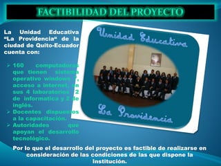 La Unidad Educativa
“La Providencia“ de la
ciudad de Quito-Ecuador
cuenta con:
 160 computadoras
que tienen sistema
operativo windows 7,
acceso a internet, en
sus 4 laboratorios 2
de informatica y 2 de
inglés.
 Docentes dispuestos
a la capacitación.
 Autoridades que
apoyan el desarrollo
tecnológico.
Por lo que el desarrollo del proyecto es factible de realizarse en
consideración de las condiciones de las que dispone la
Institución.
 