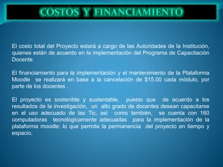 El costo total del Proyecto estará a cargo de las Autoridades de la Institución,
quienes están de acuerdo en la implementación del Programa de Capacitación
Docente.
El financiamiento para la implementación y el mantenimiento de la Plataforma
Moodle se realizará en base a la cancelación de $15.00 cada módulo, por
parte de los docentes .
El proyecto es sostenible y sustentable, puesto que de acuerdo a los
resultados de la investigación, un alto grado de docentes desean capacitarse
en el uso adecuado de las Tic, así como también, se cuenta con 160
computadoras tecnológicamente adecuadas para la implementación de la
plataforma moodle; lo que permite la permanencia del proyecto en tiempo y
espacio.
 
