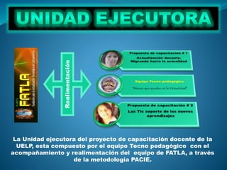 Realimentación
La Unidad ejecutora del proyecto de capacitación docente de la
UELP, esta compuesto por el equipo Tecno pedagógico con el
acompañamiento y realimentación del equipo de FATLA, a través
de la metodología PACIE.
 