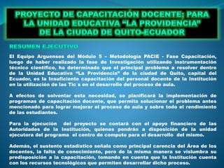 El Equipo Arguenses del Módulo 5 – Metodología PACIE - Fase Capacitación,
luego de haber realizado la fase de Investigación utilizando instrumentación
técnico científico, ha determinado que el principal problema a resolver dentro
de la Unidad Educativa “La Providencia” de la ciudad de Quito, capital del
Ecuador, es la Insuficiente capacitación del personal docente de la Institución
en la utilización de las Tic´s en el desarrollo del proceso de aula.
A efectos de solventar esta necesidad, se planificará la implementación de
programas de capacitación docente, que permita solucionar el problema antes
mencionado para lograr mejorar el proceso de aula y sobre todo el rendimiento
de las estudiantes.
Para la ejecución del proyecto se contará con el apoyo financiero de las
Autoridades de la Institución, quienes pondrán a disposición de la unidad
ejecutora del programa el centro de computo para el desarrollo del mismo.
Además, el sustento estadístico señala como principal carencia del Área de los
docentes, la falta de conocimiento, pero de la misma manera se vislumbra su
predisposición a la capacitación, tomando en cuenta que la Institución cuenta
con los recursos tecnológicos que permiten desarrollar dicho proceso.
 