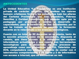 La Unidad Educativa “La Providencia es una Institución
privada de carácter religioso, que profesa los valores
humano cristianos; forma a las estudiantes bajo los pilares
del Carisma Providencia que son: Abandono, Pobreza
Sencillez y Caridad Apostólica; que además opta por la
pedagogía por procesos y valores y desarrollo de
capacidades, para la formación de sus estudiantes; por lo
que ha tratado en lo posible de permitir la formación
docente en lo relacionado a los avances tecnológicos.
Cuenta con un total de 80 docentes en su planta, tanto de
la sección primaria como de la secundaria, dispuesta al
cambio, que tiene acceso a la utilización de equipos
informáticos actualizados y que cuenta con herramientas
tecnológicas para el desarrollo de los procesos de
aprendizaje como son grabadoras con CD, Televisión con
DVD, computadora con infocus, a demás de contar con 4
laboratorios computarizados 2 de Inglés y 2 de Informática
con acceso a internet, que se encuentran en red.
 