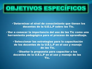 Dar a conocer la importancia del uso de las Tic como una
herramienta pedagógica para el proceso de aprendizaje.
Determinar el nivel de conocimiento que tienen los
docentes de la U.E.L.P sobre las Tic.
Seleccionar las estrategias para la capacitación
de los docentes de la U.E.L.P en el uso y manejo
de las Tic.
Diseñar la propuesta para capacitar a los
docentes de la U.E.L.P en el uso y manejo de las
Tic.
 