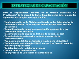 Para la capacitación docente en la Unidad Educativa “La
Providencia” de la ciudad de Quito- Ecuador, se ha determinado las
siguientes estrategias de capacitación:
Implementación de la Plataforma Moodle en los laboratorios de
Informática tanto de la sección primaria como de la sección
secundaria
Especificación de temas de capacitación de acuerdo a los
resultados de la encuesta
Determinación de grupos de trabajo de acuerdo al test
Establecimiento de horarios de tutorías a través de
videoconferencia
Precisar la modalidad de trabajo a través de la virtualidad
Definición de metodología: PACIE en sus tres fases Presencia,
Alcance y Capacitación.
Señalamiento de registro de avances
Definir rúbrica de evaluación
Fijar proceso de valoración de aprendizajes
 