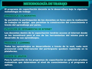 El programa de capacitación docente se lo desarrollará bajo la siguiente
metodología de trabajo
Se permitirá la participación de los docentes en foros para la realización
de trabajos en equipo que permitan la construcción del conocimiento a
través del aprendizaje por pares.
Los docentes dentro de la capacitación tendrán acceso al internet donde
se les incentivará para el uso de las herramientas del mismo para el
desarrollo de sus aprendizajes.
Todos los aprendizajes se desarrollarán a través de la wed, nada será
presencial cada intervención del participante quedará registrada en la
plataforma.
Para la aplicación de los programas de capacitación se aplicarán pruebas
evaluativas que determinen el nivel de conocimientos y el programa a
aplicar.
 
