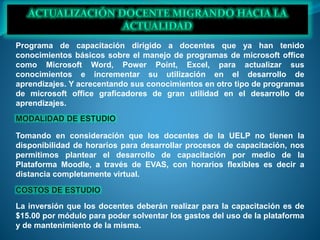 Programa de capacitación dirigido a docentes que ya han tenido
conocimientos básicos sobre el manejo de programas de microsoft office
como Microsoft Word, Power Point, Excel, para actualizar sus
conocimientos e incrementar su utilización en el desarrollo de
aprendizajes. Y acrecentando sus conocimientos en otro tipo de programas
de microsoft office graficadores de gran utilidad en el desarrollo de
aprendizajes.
Tomando en consideración que los docentes de la UELP no tienen la
disponibilidad de horarios para desarrollar procesos de capacitación, nos
permitimos plantear el desarrollo de capacitación por medio de la
Plataforma Moodle, a través de EVAS, con horarios flexibles es decir a
distancia completamente virtual.
La inversión que los docentes deberán realizar para la capacitación es de
$15.00 por módulo para poder solventar los gastos del uso de la plataforma
y de mantenimiento de la misma.
 