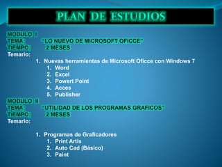Temario:
1. Nuevas herramientas de Microsoft Oficce con Windows 7
1. Word
2. Excel
3. Powert Point
4. Acces
5. Publisher
Temario:
1. Programas de Graficadores
1. Print Artis
2. Auto Cad (Básico)
3. Paint
 