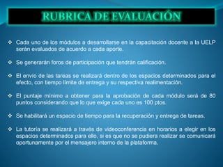  Cada uno de los módulos a desarrollarse en la capacitación docente a la UELP
serán evaluados de acuerdo a cada aporte.
 Se generarán foros de participación que tendrán calificación.
 El envío de las tareas se realizará dentro de los espacios determinados para el
efecto, con tiempo límite de entrega y su respectiva realimentación.
 El puntaje mínimo a obtener para la aprobación de cada módulo será de 80
puntos considerando que lo que exige cada uno es 100 ptos.
 Se habilitará un espacio de tiempo para la recuperación y entrega de tareas.
 La tutoría se realizará a través de videoconferencia en horarios a elegir en los
espacios determinados para ello, si es que no se pudiera realizar se comunicará
oportunamente por el mensajero interno de la plataforma.
 