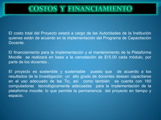El costo total del Proyecto estará a cargo de las Autoridades de la Institución
quienes están de acuerdo en la implementación del Programa de Capacitación
Docente.
El financiamiento para la implementación y el mantenimiento de la Plataforma
Moodle se realizará en base a la cancelación de $15.00 cada módulo, por
parte de los docentes .
El proyecto es sostenible y sustentable puesto que de acuerdo a los
resultados de la investigación un alto grado de docentes desean capacitarse
en el uso adecuado de las Tic, así como también se cuenta con 160
computadoras tecnológicamente adecuadas para la implementación de la
plataforma moodle; lo que permite la permanencia del proyecto en tiempo y
espacio.
 