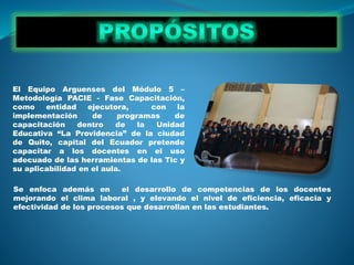 El Equipo Arguenses del Módulo 5 –
Metodología PACIE - Fase Capacitación,
como entidad ejecutora, con la
implementación de programas de
capacitación dentro de la Unidad
Educativa “La Providencia” de la ciudad
de Quito, capital del Ecuador pretende
capacitar a los docentes en el uso
adecuado de las herramientas de las Tic y
su aplicabilidad en el aula.
Se enfoca además en el desarrollo de competencias de los docentes
mejorando el clima laboral , y elevando el nivel de eficiencia, eficacia y
efectividad de los procesos que desarrollan en las estudiantes.
 