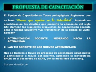 El Equipo de Capacitadoras Tecno pedagógicas Argüenses con
su lema: “manos que ayudan en la virtualidad”, tomando en
consideración los desafíos que presenta la educación del siglo
XXI plantean las siguientes propuestas de capacitación docente
para la Unidad Educativa “La Providencia” de la ciudad de Quito-
Ecuador.
1. ACTUALIZACION DOCENTE, MIGRANDO HACIA LA
ACTUALIDAD
2. LAS TIC SOPORTE DE LOS NUEVOS APRENDIZAJES
Que se tratarán a través de procesos de aprendizaje colaborativo
y participativo a través del internet, aplicando la metodología
PACIE en el desarrollo de EVAS, con la modalidad e-learning.
Con una duración de
 