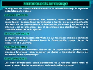 El programa de capacitación docente se lo desarrollará bajo la siguiente
metodología de trabajo
Cada uno de los docentes que estarán dentro del programa de
capacitación desarrollaran aprendizajes a través de la experimentación
, es decir se les proporcionará la información necesaria y se llevará a la
práctica , así se procurará que el aprendizaje sea significativo y se lo
consolide mientras se lo ejecuta.
Se impulsará la aplicación del PACIE en sus tres fases iníciales partiendo
desde la Presencia, Alcance hasta la Capacitación, como forma de
trabajo en el e-Learning.
Cada uno de los docentes dentro de la capacitación podrán tener
procesos tutoriales para despejar las dudas e inquietudes dentro del
desarrollo de los aprendizajes
Las video conferencias serán distribuidas de 2 maneras como foros de
apoyo y como charlas académicas, en horarios diferenciales.
 