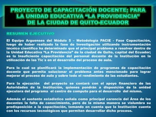 El Equipo Arguenses del Módulo 5 – Metodología PACIE - Fase Capacitación,
luego de haber realizado la fase de Investigación utilizando instrumentación
técnico científico ha determinado que el principal problema a resolver dentro de
la Unidad Educativa “La Providencia” de la ciudad de Quito, capital del Ecuador;
es la Insuficiente capacitación del personal docente de la Institución en la
utilización de las Tic´s en el desarrollo del proceso de aula.
Para lo cual se planificará la implementación de programas de capacitación
docente que permita solucionar el problema antes mencionado para lograr
mejorar el proceso de aula y sobre todo el rendimiento de las estudiantes.
Para la ejecución del proyecto se contará con el apoyo financiero de las
Autoridades de la Institución, quienes pondrán a disposición de la unidad
ejecutora del programa el centro de computo para el desarrollo del mismo.
Además el sustento estadístico señala como principal carencia del Área de los
docentes la falta de conocimiento, pero de la misma manera se vislumbra su
predisposición a la capacitación, tomando en cuenta que la Institución cuenta
con los recursos tecnológicos que permiten desarrollar dicho proceso.
 