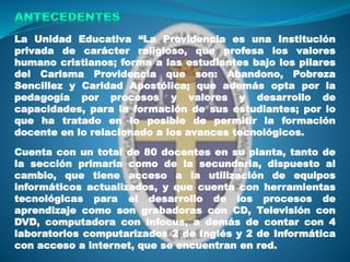 La Unidad Educativa “La Providencia es una Institución
privada de carácter religioso, que profesa los valores
humano cristianos; forma a las estudiantes bajo los pilares
del Carisma Providencia que son: Abandono, Pobreza
Sencillez y Caridad Apostólica; que además opta por la
pedagogía por procesos y valores y desarrollo de
capacidades, para la formación de sus estudiantes; por lo
que ha tratado en lo posible de permitir la formación
docente en lo relacionado a los avances tecnológicos.
Cuenta con un total de 80 docentes en su planta, tanto de
la sección primaria como de la secundaria, dispuesto al
cambio, que tiene acceso a la utilización de equipos
informáticos actualizados, y que cuenta con herramientas
tecnológicas para el desarrollo de los procesos de
aprendizaje como son grabadoras con CD, Televisión con
DVD, computadora con infocus, a demás de contar con 4
laboratorios computarizados 2 de Inglés y 2 de Informática
con acceso a internet, que se encuentran en red.
 