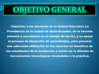 Capacitar a los docentes de la Unidad Educativa La
Providencia de la ciudad de Quito-Ecuador, de la sección
primaria y secundaria en el manejo de las tic, y su apoyo
al proceso de desarrollo de aprendizajes, para procurar
una adecuada utilización de los recursos en beneficio de
las estudiantes de la Institución a través de la difusión de
herramientas tecnológicas llevándoles a la práctica.
 