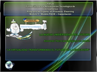 FATLA
             Fundación para la Actualización Tecnológica de
                             Latinoamérica
              Programa de Experto en Procesos Elearning
                Módulo 5 - Modelo PACIE – Capacitación




                         LA NUEVA UNIVERSIDAD DEL FUTURO

                             Asesores Tecno pedagógicos en Acción


”LA VIRTUALIDAD TRANSFORMANDO EL FUTURO DE LA EDUCACIÓN”
 