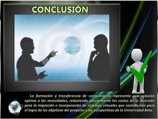 La formación y transferencia de conocimiento representa una solución
optima a las necesidades, reduciendo parcialmente los costos de la inversión
para la migración e incorporación de sistemas virtuales que contribuirán para
el logro de los objetivos del proyecto y las perspectivas de la Universidad Beta.
 