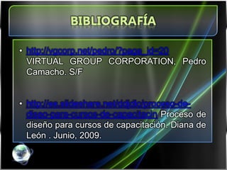 • http://vgcorp.net/pedro/?page_id=20
  VIRTUAL GROUP CORPORATION, Pedro
  Camacho. S/F


• http://es.slideshare.net/ddjdlc/proceso-de-
  diseo-para-cursos-de-capacitacin Proceso de
  diseño para cursos de capacitación. Diana de
  León . Junio, 2009.
 