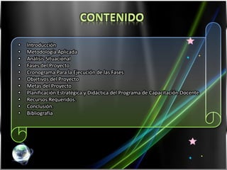 •    Introducción
•    Metodología Aplicada
•    Análisis Situacional
•    Fases del Proyecto
•    Cronograma Para la Ejecución de las Fases
•    Objetivos del Proyecto
•    Metas del Proyecto
•    Planificación Estratégica y Didáctica del Programa de Capacitación Docente
•    Recursos Requeridos.
•    Conclusión.
•    Bibliografía




    Tutor: Dr. Prado
 