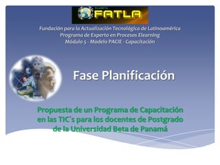 Fundación para la Actualización Tecnológica de Latinoamérica
        Programa de Experto en Procesos Elearning
          Módulo 5 - Modelo PACIE - Capacitación




              Fase Planificación

Propuesta de un Programa de Capacitación
en las TIC´s para los docentes de Postgrado
     de la Universidad Beta de Panamá
 