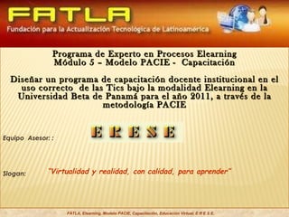 “ Virtualidad y realidad, con calidad, para aprender” FATLA, Elearning, Modelo PACIE, Capacitación, Educación Virtual, E R E S E. Programa de Experto en Procesos Elearning Módulo 5 – Modelo PACIE -  Capacitación Diseñar un programa de capacitación docente institucional en el uso correcto  de las Tics bajo la modalidad Elearning en la Universidad Beta de Panamá para el año 2011, a través de la metodología PACIE Equipo  Asesor: : Slogan:  