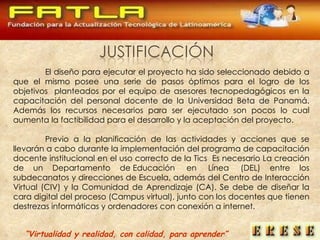 El diseño para ejecutar el proyecto ha sido seleccionado debido a que el mismo posee una serie de pasos óptimos para el logro de los objetivos  planteados por el equipo de asesores tecnopedagógicos en la capacitación del personal docente de la Universidad Beta de Panamá. Además los recursos necesarios para ser ejecutado son pocos lo cual aumenta la factibilidad para el desarrollo y la aceptación del proyecto. Previo a la planificación  de las actividades y acciones que se llevarán a cabo durante la implementación del programa de capacitación docente institucional en el uso correcto de la Tics  Es necesario La creación de un  Departamento de Educación  en  Línea  (DEL) entre los subdecanatos y direcciones de Escuela,   además del Centro de Interacción Virtual (CIV) y la Comunidad de Aprendizaje (CA). Se debe de diseñar la cara digital del proceso (Campus virtual), junto con los docentes que tienen destrezas informáticas y ordenadores con conexión a internet.  “ Virtualidad y realidad, con calidad, para aprender” 