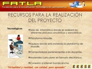 “ Virtualidad y realidad, con calidad, para aprender” Tecnológicos Sala de  informática donde se realizará los diferentes procesos sincrónicos y asincrónicos. Plataforma Moodle. Equipos donde está instalada la plataforma de Moodle. Computadoras pertenecientes a los docentes. Materiales curriculares en formato electrónico. Conexión a internet banda ancha. 