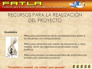 “ Virtualidad y realidad, con calidad, para aprender” Recursos económicos de la universidad para dotar a los docentes con computadoras. Recursos obtenidos por medio de donaciones u otros medios, tanto de organizaciones privadas como publicas. Recursos propios ya presupuestados de antemano por la institución para este proyecto Económico 