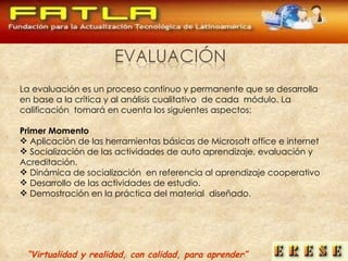 La evaluación es un proceso continuo y permanente que se desarrolla  en base a la crítica y al análisis cualitativo  de cada  módulo. La  calificación  tomará en cuenta los siguientes aspectos: Primer Momento Aplicación de las herramientas básicas de Microsoft office e internet  Socialización de las actividades de auto aprendizaje, evaluación y Acreditación. Dinámica de socialización  en referencia al aprendizaje cooperativo  Desarrollo de las actividades de estudio. Demostración en la práctica del material  diseñado. “ Virtualidad y realidad, con calidad, para aprender” 