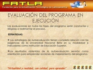 Las evaluaciones en todas los fases del programa serán constantes y dirigidas a realimentar el proceso.   ESTRATEGIAS:   Las estrategias de autoevaluación tienen completa relación con las exigencias de la Universidad Nacional Beta en su modalidad e indicadores como institución de Educación Superior. Los resultados obtenidos de la autoevaluación servirán como orientación para emprender acciones de mejoramiento del programa. “ Virtualidad y realidad, con calidad, para aprender” 