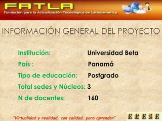 “ Virtualidad y realidad, con calidad, para aprender” Institución:  Universidad Beta País :  Panamá Tipo de educación:  Postgrado Total sedes y Núcleos:  3 N de docentes:   160 