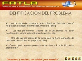 “ Virtualidad y realidad, con calidad, para aprender” Seis  de  cada  diez maestros de la Universidad Beta de Panamá no poseen destrezas informáticas.(Impacto - alto ) Las dos plataformas Moodle de la Universidad no están configuradas,  ni han sido utilizadas.(Impacto- alto) Una de las tres sedes de la Institución no tiene conexión de banda ancha a internet. (Impacto- alto ) ¿Cómo ayuda nuestro proyecto educativo, a la solución de los problemas? 