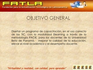 Diseñar un programa de capacitación, en el uso correcto de las TIC, con la modalidad Elearning a través de la metodología PACIE, para los docentes de la Universidad Beta de Panamá,  mejorar la calidad de la educación, elevar el nivel académico y el desempeño docente. “ Virtualidad y realidad, con calidad, para aprender” 