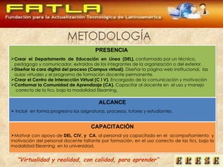 PRESENCIA   Crear  el  Departamento  de  Educación  en  Línea  (DEL),  conformado por un técnico,  pedagogo y comunicador, extraídos de los integrantes de la organización o del exterior.  Diseñar la cara digital del proceso (Campus virtual).  Diseñar la página web institucional,  las aulas virtuales y el programa de formación docente permanente. Crear el Centro de Interacción Virtual (C I V).  Encargado de la comunicación y motivación  Conformar la Comunidad de Aprendizaje (CA).  Capacitar al docente en  el uso y manejo  correcto de la tics, bajo la modalidad Elearning. ALCANCE Incluir  en forma progresiva las asignaturas, procesos, tutores y estudiantes.  CAPACITACIÓN Motivar con apoyo de  DEL, CIV, y  CA , al personal ya capacitado en el  acompañamiento  y motivación del personal docente faltante por formación, en el uso correcto de las tics, bajo la modalidad Elearning  en la universidad.  “ Virtualidad y realidad, con calidad, para aprender” 