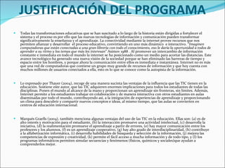 JUSTIFICACIÓN DEL PROGRAMA Todas las transformaciones educativas que se han suscitado a lo largo de la historia están dirigidas a fortalecer el sistema y el proceso es por ello que las nuevas tecnologías de información y comunicación pueden transformar significativamente la enseñanza y el aprendizaje. La conectividad mediante la internet provee recursos que nos permiten afianzar y desarrollar  el proceso educativo, convirtiendo en uno más dinámico  e interactivo. “ Imaginen computadoras que están conectadas a una gran librería con todo el conocimiento, eso le daría la oportunidad a todos de aprender a su ritmo y los temas que más les interesan ” Asimov 1988 . Al promover un intercambio de información constante e inmediata en todo el mundo la internet se ha posicionado como un medio para acortar las distancias. Este avance tecnológico ha generado una nueva visión de la sociedad porque se han eliminado las barreras de tiempo y espacio entre los hombres, y porque ahora la comunicación entre ellos es inmediata e instantánea. Internet no es más que una red de computadoras que contiene un grupo muy grande de recursos de información y que hoy cuenta con muchos millones de usuarios conectados a ella, esto es lo que se conoce como la autopista de la información.   Lo expresado por Thayer (2004), recoge de una manera sucinta las ventajas de la influencia que las TIC tienen en la educación. Sostiene este autor, que las TIC adquieren enormes implicaciones para todos los estudiantes de todas las disciplinas. Ponen el mundo al alcance de la mano y proporcionan un aprendizaje sin fronteras, sin límites. Además, Internet permite a los estudiantes trabajar en colaboración y de manera interactiva con otros estudiantes en aulas diseminadas por todo el mundo, contribuyendo así, a la integración de experiencias de aprendizaje y proporcionando un clima para descubrir y compartir nuevos conceptos e ideas, al mismo tiempo, que las aulas se convierten en centros de educación internacional. Marqués Graells (2004), también menciona algunas ventajas del uso de las TIC en la educación. Ellas son: (a) es de alto interés y motivación para el estudiante, (b) la interacción promueve una actividad intelectual, (c) desarrolla la iniciativa, (d) la realimentación promueve el aprendizaje a partir de errores, (e) hay mayor comunicación entre los profesores y los alumnos, (f) es un aprendizaje cooperativo, (g) hay alto grado de interdisciplinaridad, (h) contribuye a la alfabetización informática, (i) desarrolla habilidades de búsqueda y selección de la información, (j) mejora las competencias de expresión y creatividad, (k) permite el fácil acceso a mucha información y de todo tipo, y (l) los programas informáticos permiten simular secuencias y fenómenos (físicos, químicos y sociales)que ayudan a comprenderlos mejor. 