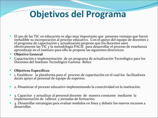 Objetivos del Programa  El uso de las TIC en educación es algo muy importante que  presenta ventajas que hacen ineludible su incorporación al proceso educativo.  Con el apoyo del equipo de docentes z el programa de capacitación y actualización propone que los docentes usen efectivamente las TIC y la metodología PACIE  para desarrollar el proceso de enseñanza aprendizaje en el instituto para ello se propone las siguientes directrices:  Objetivo General  Capacitación e implementación  de un programa de actualización Tecnológica para los Docentes del Instituto Tecnológico Gamma- Belice   Objetivos Específicos  1. Establecer  la plataforma para el  proceso de capacitación en el cual los  facilitadores darán apoyo al personal de equipo de expertos. 2. Dinamizar el proceso educativo implementando la conectividad en la institución. 3. Capacitar  y actualizar al personal docente  de  manera constante  mediante  la implementación de  talleres  y jornadas de formación. 4. Desarrollar estrategias para evaluar módulos en línea y debatir los nuevos recursos a desarrollar. 