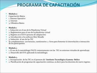 PROGRAMA DE CAPACITACIÓN Módulo 0 Capacitación Básica 1. Sistema Operativo 2. Internet  3. Ofimática Básica Modulo 1 1. Inducción en el uso de la Plataforma Virtual 2. Reglamentos para el uso de la plataforma virtual 3. Registro en el EVA (proceso de adaptación) 4. Introducción a los software libre Moodle  5. Inducción  al uso de las TIC  Se complementara  con lecturas, cuestionarios  y  foros para fomentar la interrelación e interacción de los participantes. Módulo 2 1. El uso de la metodología PACIE conjuntamente con las  TIC en entornos virtuales de aprendizaje. 2. Desarrollo del EVA aplicando la metodología.  Módulo 3 1. Incorporación  de las TIC en el pensum del  Instituto Tecnológico   Gamma- Belice    2. Planificación de programas de capacitación continua, es decir para los docentes de nuevo ingreso.  