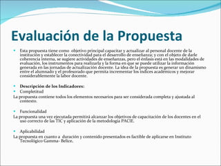 Evaluación de la Propuesta Esta propuesta tiene como  objetivo principal capacitar y actualizar al personal docente de la institución y establecer la conectividad para el desarrollo de enseñanza; y con el objeto de darle coherencia interna, se sugiere actividades de enseñanzas, pero el énfasis está en las modalidades de evaluación, los instrumentos para realizarla y la forma en que se puede utilizar la información generada en las jornadas de actualización docente. La idea de la propuesta es generar un dinamismo entre el alumnado y el profesorado que permita incrementar los índices académicos y mejorar considerablemente la labor docente.  Descripción de los Indicadores: Completitud La propuesta contiene todos los elementos necesarios para ser considerada completa y ajustada al contexto. Funcionalidad La propuesta una vez ejecutada permitirá alcanzar los objetivos de capacitación de los docentes en el uso correcto de las TIC y aplicación de la metodología PACIE. Aplicabilidad La propuesta en cuanto a  duración y contenido presentados es factible de aplicarse en Instituto Tecnológico Gamma- Belice .  