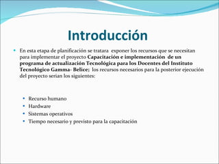 Introducción  En esta etapa de planificación se tratara  exponer los recursos que se necesitan para implementar el proyecto  Capacitación e implementación  de un programa de actualización Tecnológica para los Docentes del Instituto Tecnológico   Gamma- Belice;    los recursos necesarios para la posterior ejecución del proyecto serian los siguientes: Recurso humano  Hardware  Sistemas operativos Tiempo necesario y previsto para la capacitación 