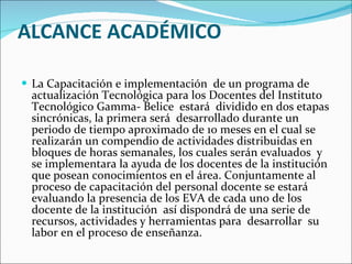 ALCANCE ACADÉMICO La Capacitación e implementación  de un programa de actualización Tecnológica para los Docentes del Instituto Tecnológico Gamma- Belice    estará  dividido en dos etapas sincrónicas, la primera será  desarrollado durante un  periodo de tiempo aproximado de 10 meses en el cual se realizarán un compendio de actividades distribuidas en bloques de horas semanales, los cuales serán evaluados  y se implementara la ayuda de los docentes de la institución que posean conocimientos en el área. Conjuntamente al proceso de capacitación del personal docente se estará evaluando la presencia de los EVA de cada uno de los docente de la institución  así dispondrá de una serie de recursos, actividades y herramientas para  desarrollar  su labor en el proceso de enseñanza. 
