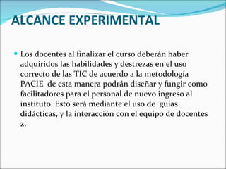 ALCANCE EXPERIMENTAL Los docentes al finalizar el curso deberán haber adquiridos las habilidades y destrezas en el uso correcto de las TIC de acuerdo a la metodología PACIE  de esta manera podrán diseñar y fungir como facilitadores para el personal de nuevo ingreso al instituto. Esto será mediante el uso de  guías didácticas, y la interacción con el equipo de docentes z. 