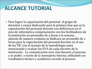 ALCANCE TUTORIAL Para lograr la capacitación del personal  el grupo de docentes z estará dedicando para la primera fase que es la capacitación del personal docente con deficiencia en el área de informática conjuntamente con los facilitadores de la institución un promedio de 5 horas a la semana , además de manera conjunta se dedicara un promedio de 2 horas para la capacitación del personal docente en el uso de las TIC con el manejo de la metodología antes mencionada y evaluar los EVA de cada docente de la institución.  La comunicación será vital durante el proceso y se podrá  a través de la mensajería interna; utilizando un vocabulario técnico y académico acorde al proceso. 