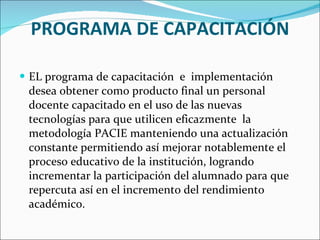PROGRAMA DE CAPACITACIÓN EL programa de capacitación  e  implementación desea obtener como producto final un personal docente capacitado en el uso de las nuevas tecnologías para que utilicen eficazmente  la metodología PACIE manteniendo una actualización constante permitiendo así mejorar notablemente el proceso educativo de la institución, logrando incrementar la participación del alumnado para que repercuta así en el incremento del rendimiento académico. 