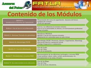 Contenido de los Módulos
                 Modulo 0:                       •Presentación del curso de capacitación Asesores del futuro
                                                 •Análisis del contexto
  Introductorio al Proceso de Capacitación
                                                 • Perfil del egresado

                                                 •Las tic y su influencia en nuestro entorno.
  Modulo I: Uso de las tic en la Educación       •Las tic en la universidad, la oficina y el entrenamiento profesional
                                                 •Aulas virtuales.

                                                 •Plataforma MOODLE.
Modulo II : Entornos Virtuales de aprendizaje    •Manejo y uso de los entornos virtuales.
                                                 •Elaboración de contenidos para su aula virtual.

                                                 •Metodología PACIE ( Presencia, Alcance, Capacitación, Elearning)
       Modulo III: Metodología PACIE             •Educación directa o presencia virtual.
                                                 •Trabajo Cooperativo y colaborativo.

                                                 •Uso del Audio
      Modulo IV: Uso de la Multimedia            •Uso del Video
                                                 •Uso de la Animación

                                                 •Reconocimiento de las diferentes estrategias y recursos WEB
  Modulo V: Herramientas y recursos WEB          •Como publicar videos, wikis, scribd, presentaciones, etc.
                                                 •Incorporación en las aulas virtuales.

                                                 •Uso de los Blogs.
Modulo VI: las redes sociales en la educación.   •Uso del Chat
                                                 •Uso de los foros educativos.
 